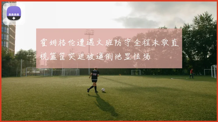 霍姆格伦遭遇文班防守全程未敢直视篮筐突进被逼倒地显怯场