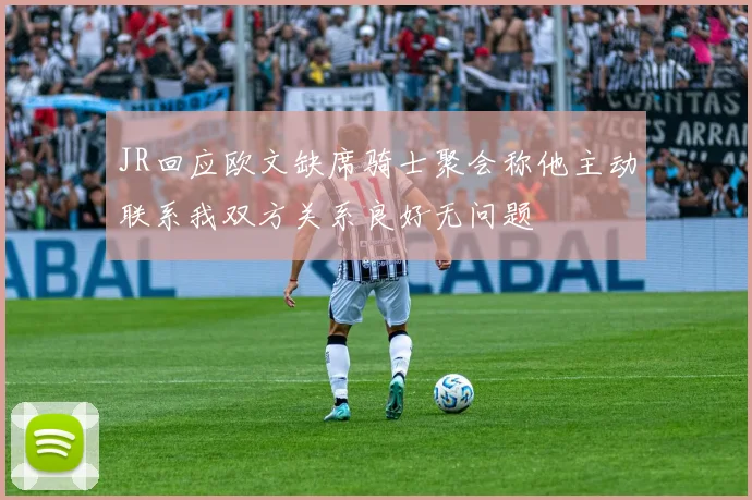 JR回应欧文缺席骑士聚会称他主动联系我双方关系良好无问题