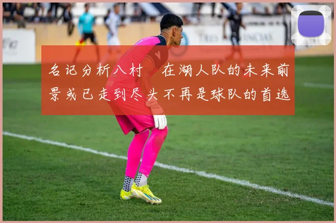 名记分析八村塁在湖人队的未来前景或已走到尽头不再是球队的首选目标