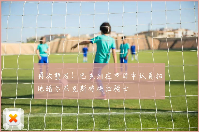 再次整活！巴克利在节目中认真扫地暗示尼克斯将横扫骑士
