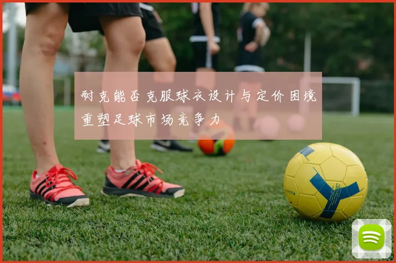 耐克能否克服球衣设计与定价困境重塑足球市场竞争力