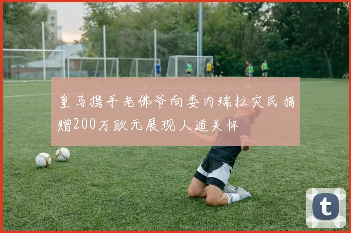 皇马携手老佛爷向委内瑞拉灾民捐赠200万欧元展现人道关怀