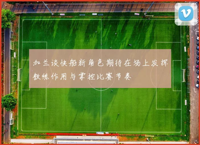 加兰谈快船新角色期待在场上发挥教练作用与掌控比赛节奏