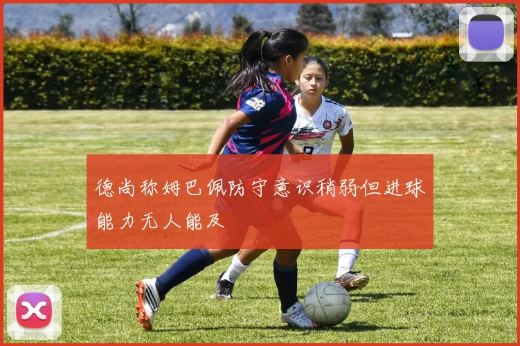 德尚称姆巴佩防守意识稍弱但进球能力无人能及