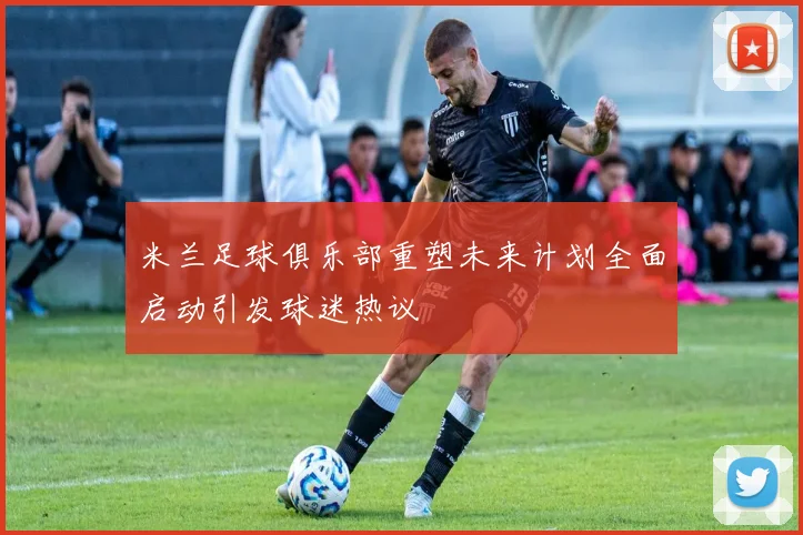 米兰足球俱乐部重塑未来计划全面启动引发球迷热议