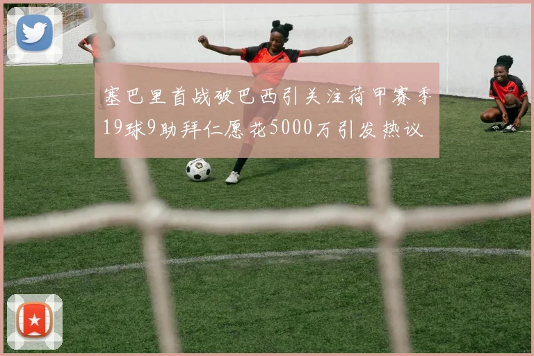 塞巴里首战破巴西引关注荷甲赛季19球9助拜仁愿花5000万引发热议