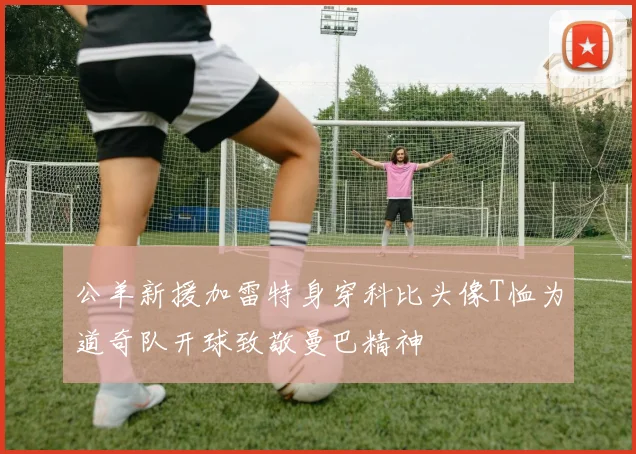 公羊新援加雷特身穿科比头像T恤为道奇队开球致敬曼巴精神