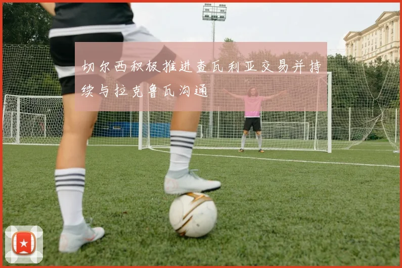 切尔西积极推进查瓦利亚交易并持续与拉克鲁瓦沟通
