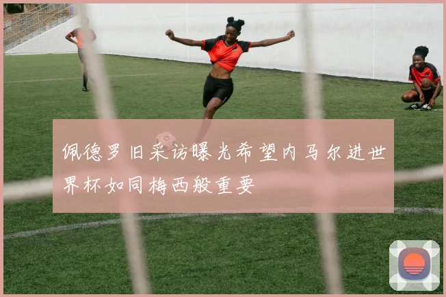 佩德罗旧采访曝光希望内马尔进世界杯如同梅西般重要